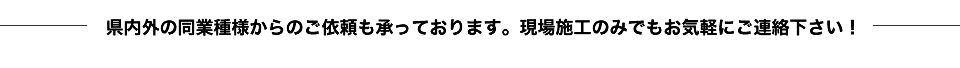 県内外の同業種様からのご依頼も承っております。現場施工のみでもお気軽にご連絡下さい！